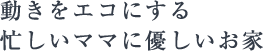 動きをエコにする忙しいママに優しいお家