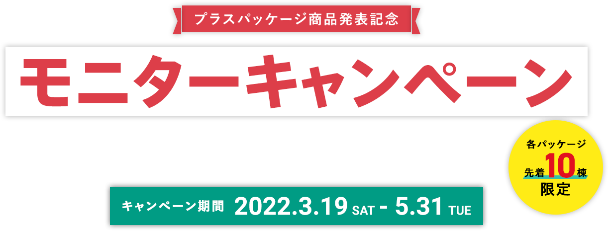 プラスパッケージ商品発表記念 モニターキャンペーン MONITOR CAMPAIGN キャンペーン期間 2022.3.19 SAT - 5.31 TUE