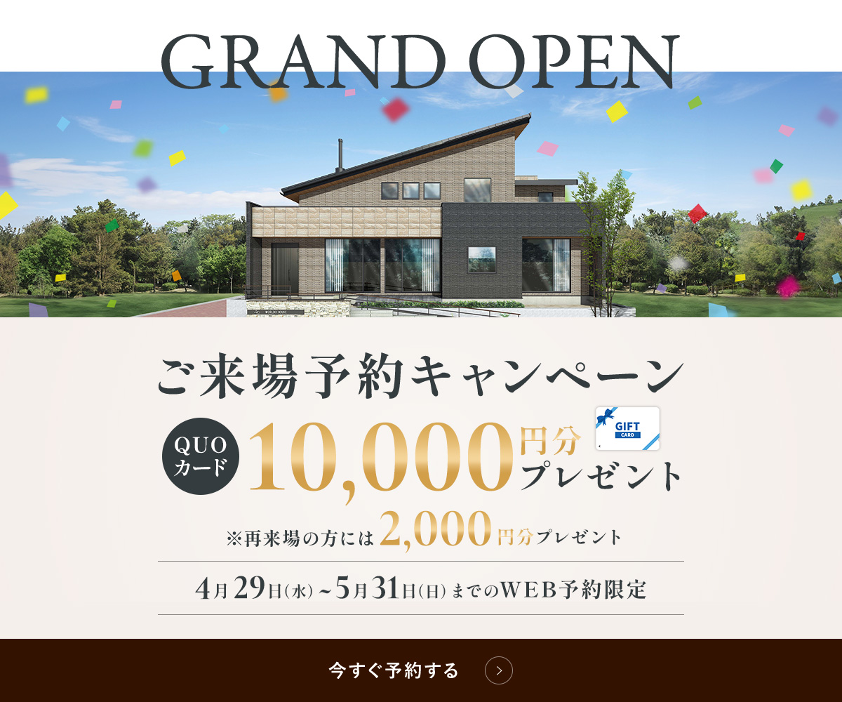 GRAND OPEN ご来場予約キャンペーン QUOカード10,000円分プレゼント ※再来場の方には2,000円分プレゼント 4月29日（水）~5月31日（日）までのWEB予約限定 今すぐ予約する
