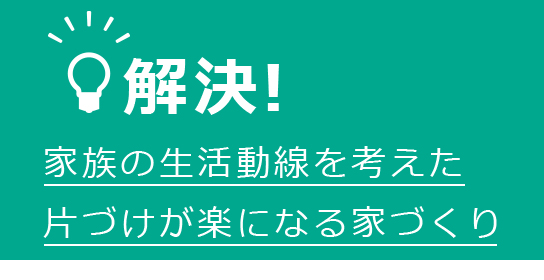 解決！　家族の生活動線を考えた片づけが楽になる家づくり