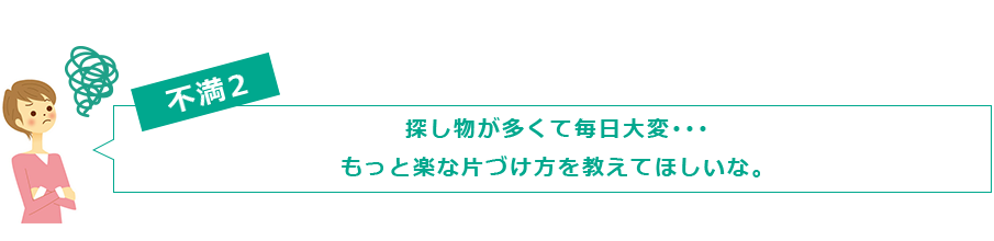 不満２　探し物が多くて毎日大変･･･ もっと楽な片づけ方を教えてほしいな。
