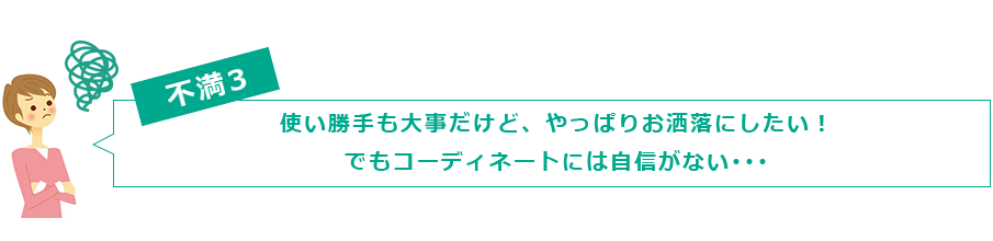不満３　使い勝手も大事だけど、やっぱりお洒落にしたい！ でもコーディネートには自信がない･･･