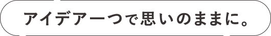 アイデア一つで思いのままに。